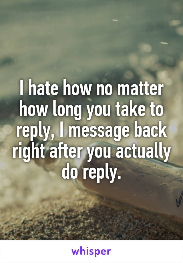 I hate how no matter how long you take to reply, I message back right after you actually do reply.