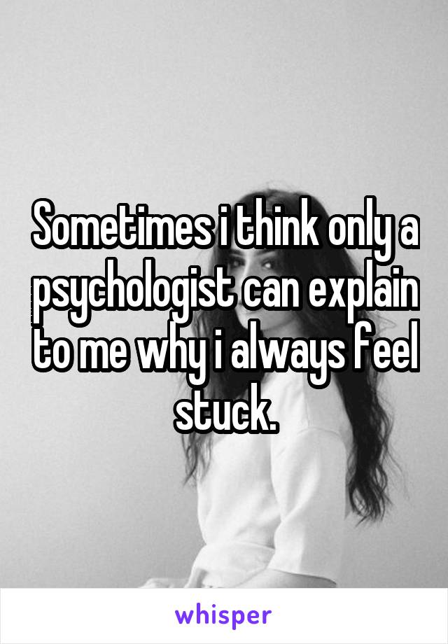 Sometimes i think only a psychologist can explain to me why i always feel stuck.