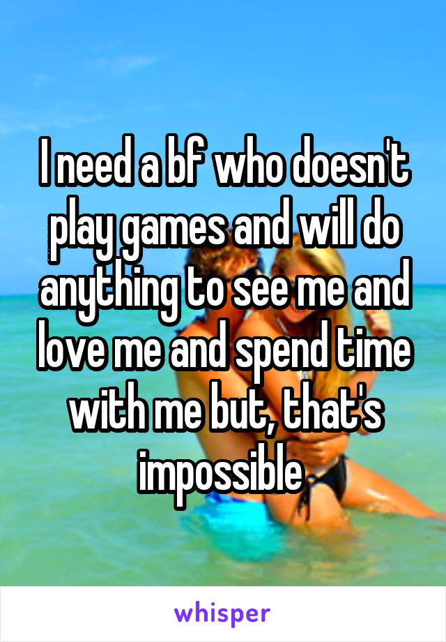 I need a bf who doesn't play games and will do anything to see me and love me and spend time with me but, that's impossible 