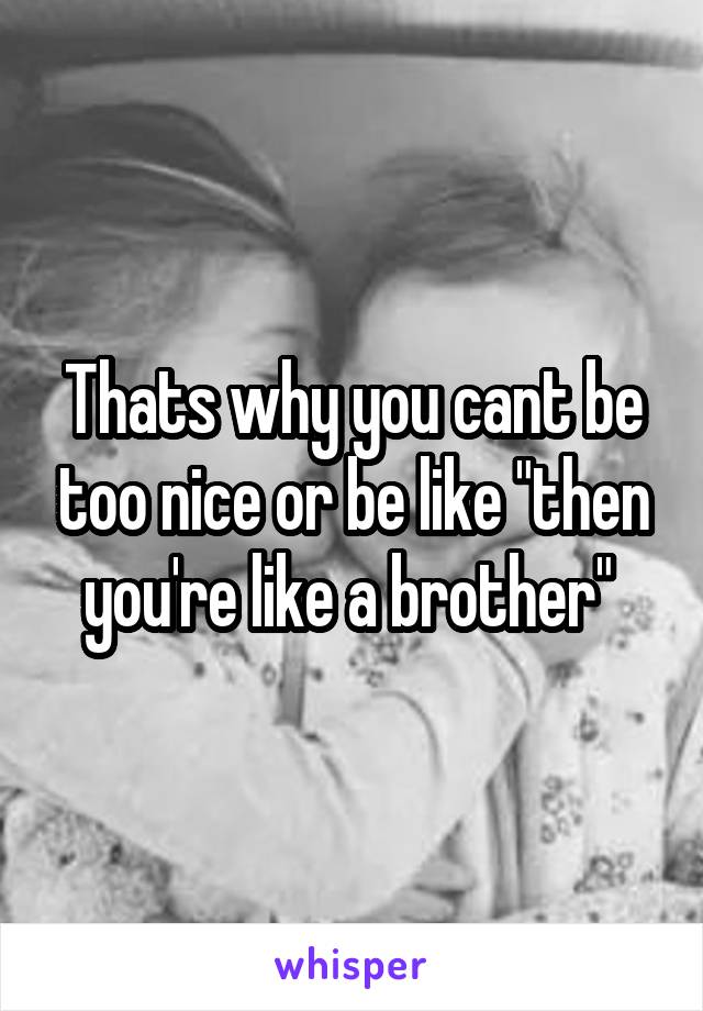 Thats why you cant be too nice or be like "then you're like a brother" 