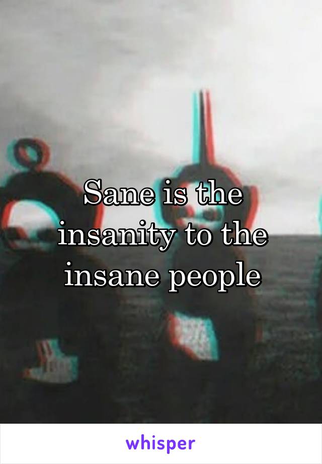 Sane is the insanity to the insane people