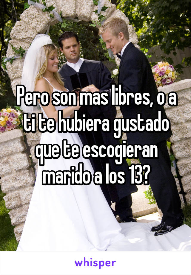 Pero son mas libres, o a ti te hubiera gustado que te escogieran marido a los 13?