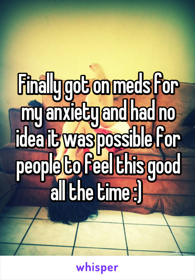 Finally got on meds for my anxiety and had no idea it was possible for people to feel this good all the time :) 