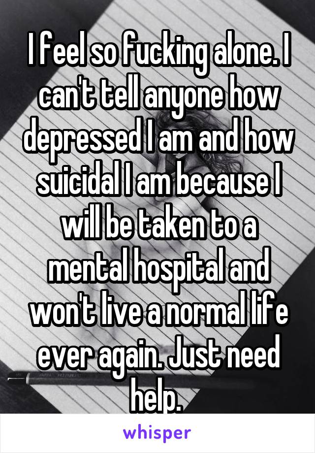 I feel so fucking alone. I can't tell anyone how depressed I am and how suicidal I am because I will be taken to a mental hospital and won't live a normal life ever again. Just need help. 