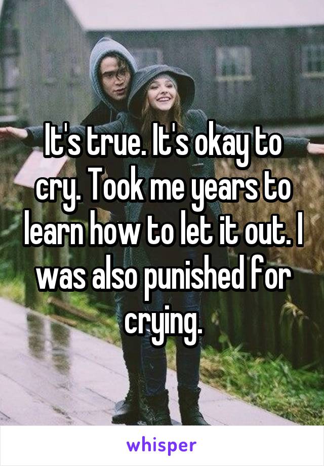 It's true. It's okay to cry. Took me years to learn how to let it out. I was also punished for crying.