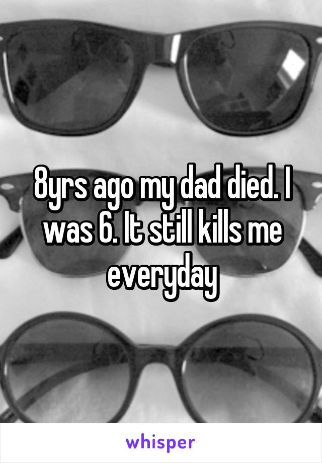 8yrs ago my dad died. I was 6. It still kills me everyday