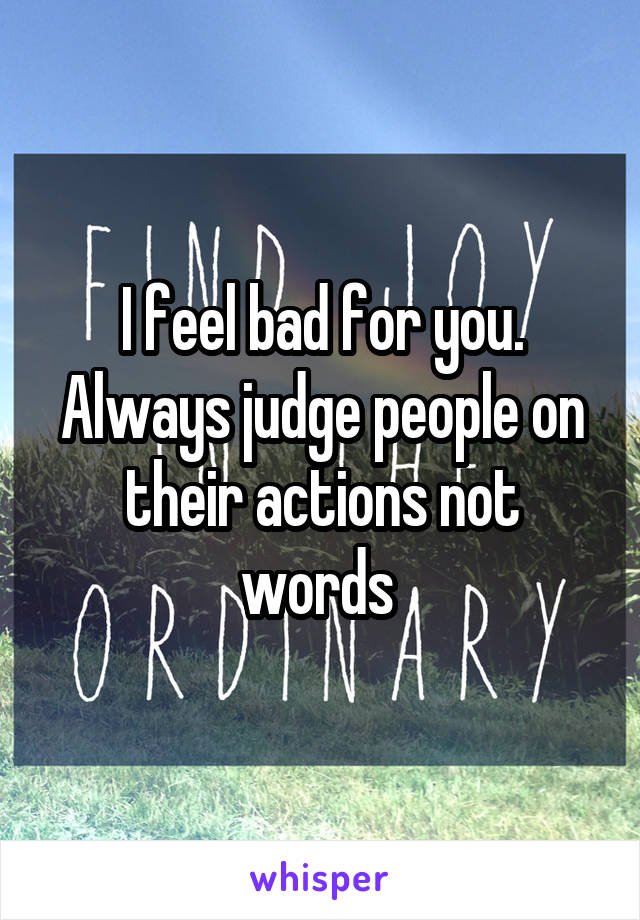 I feel bad for you. Always judge people on their actions not words 