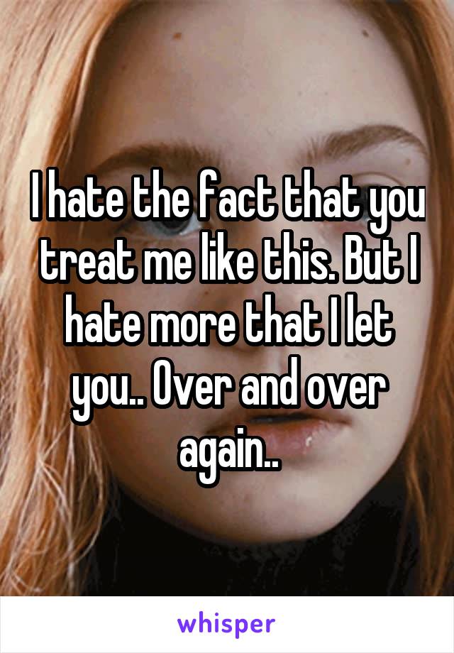 I hate the fact that you treat me like this. But I hate more that I let you.. Over and over again..