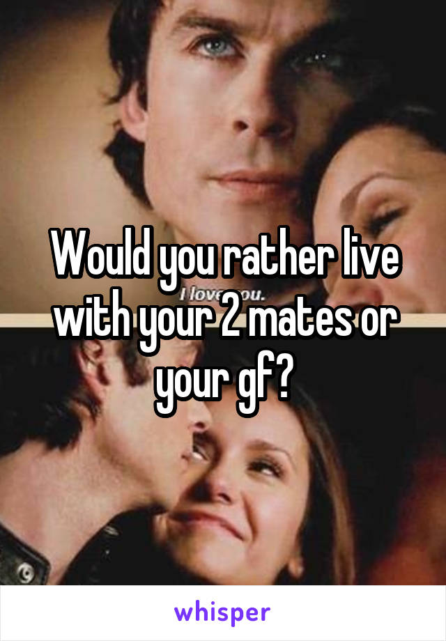 Would you rather live with your 2 mates or your gf?