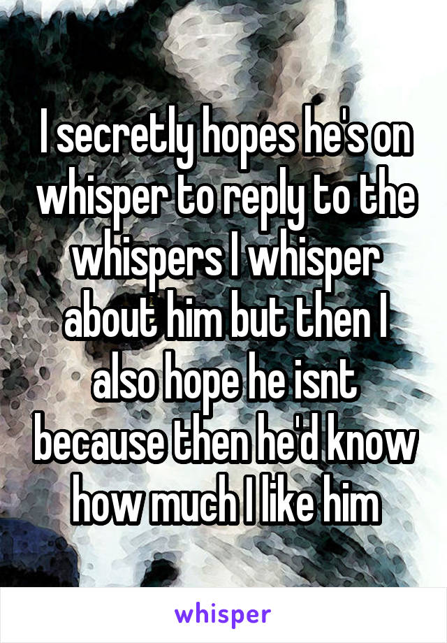 I secretly hopes he's on whisper to reply to the whispers I whisper about him but then I also hope he isnt because then he'd know how much I like him