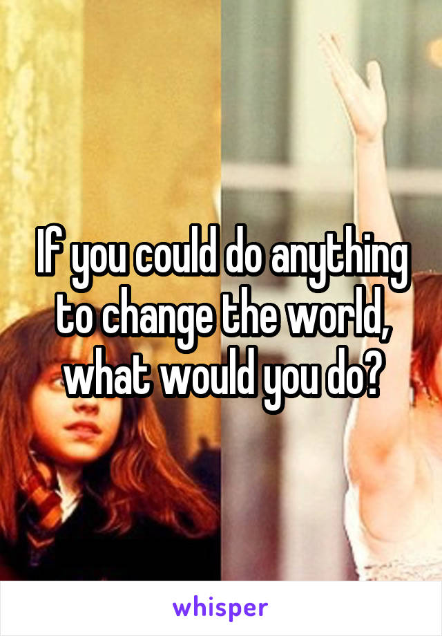 If you could do anything to change the world, what would you do?