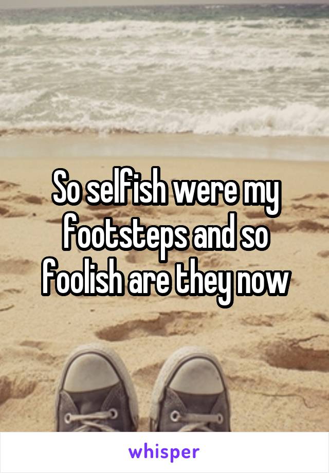 So selfish were my footsteps and so foolish are they now