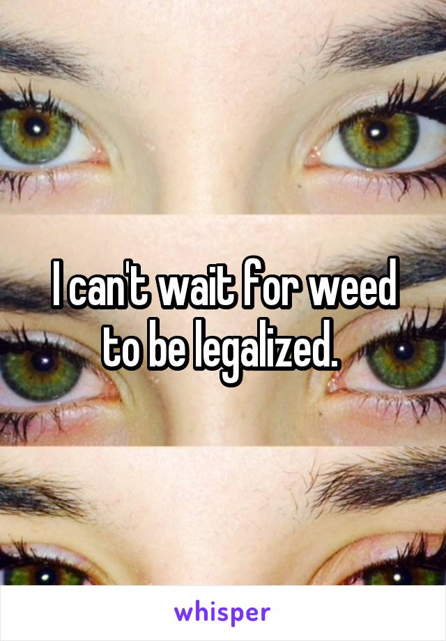 I can't wait for weed to be legalized. 