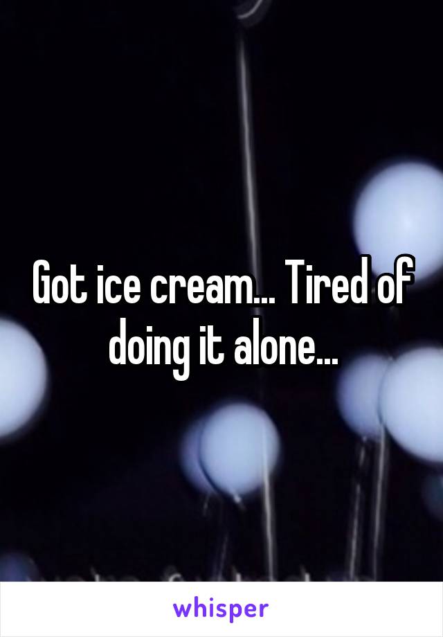 Got ice cream... Tired of doing it alone...