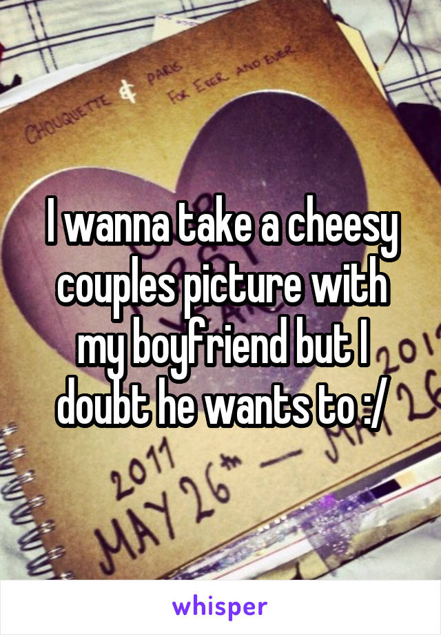 I wanna take a cheesy couples picture with my boyfriend but I doubt he wants to :/