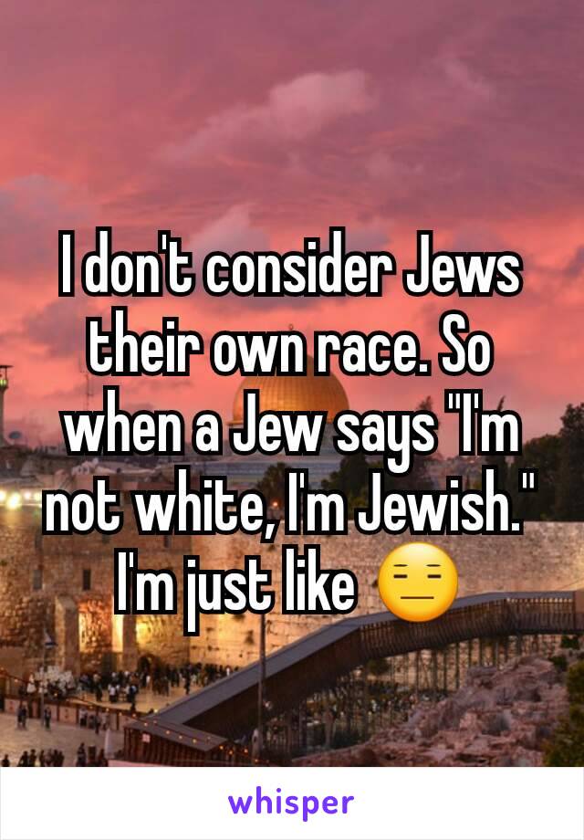 I don't consider Jews their own race. So when a Jew says "I'm not white, I'm Jewish." I'm just like 😑