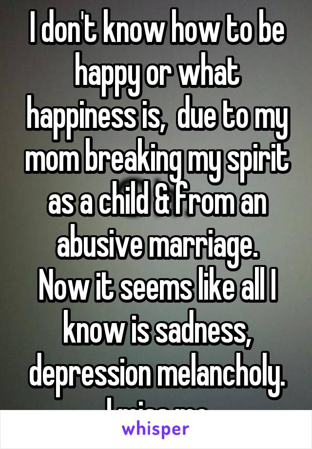 I don't know how to be happy or what happiness is,  due to my mom breaking my spirit as a child & from an abusive marriage.
Now it seems like all I know is sadness, depression melancholy.
I miss me