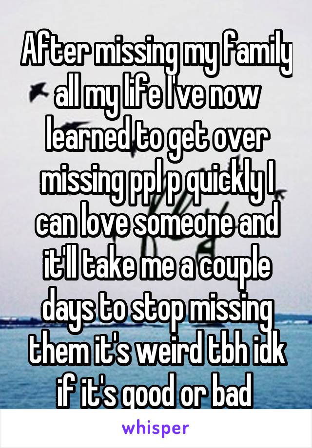 After missing my family all my life I've now learned to get over missing ppl p quickly I can love someone and it'll take me a couple days to stop missing them it's weird tbh idk if it's good or bad 