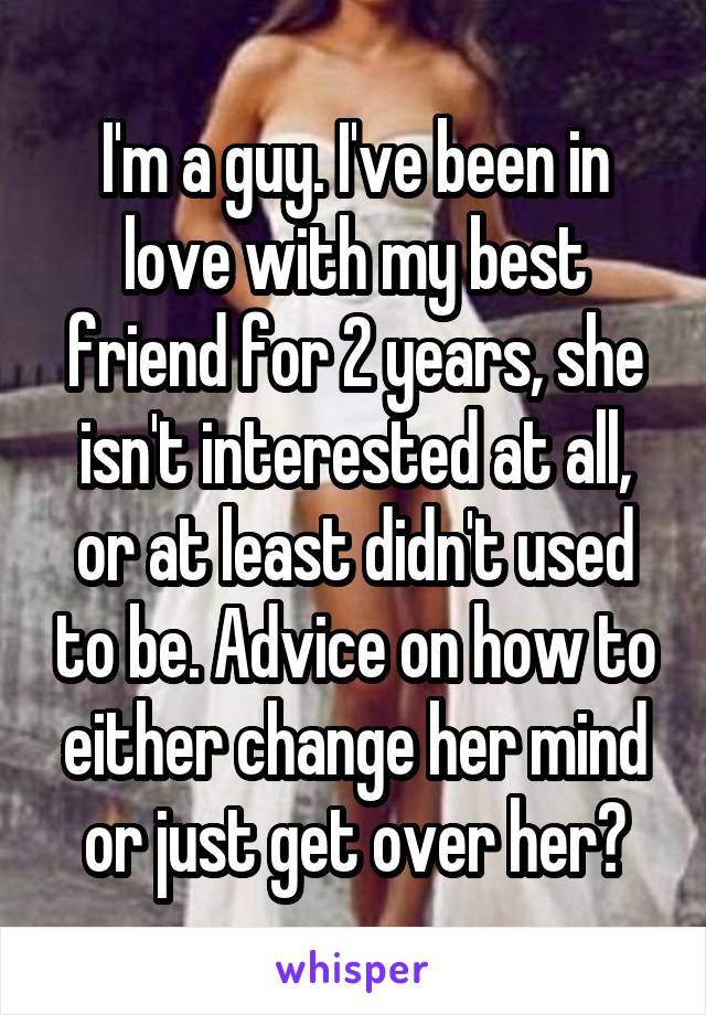 I'm a guy. I've been in love with my best friend for 2 years, she isn't interested at all, or at least didn't used to be. Advice on how to either change her mind or just get over her?