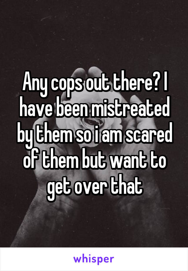 Any cops out there? I have been mistreated by them so i am scared of them but want to get over that