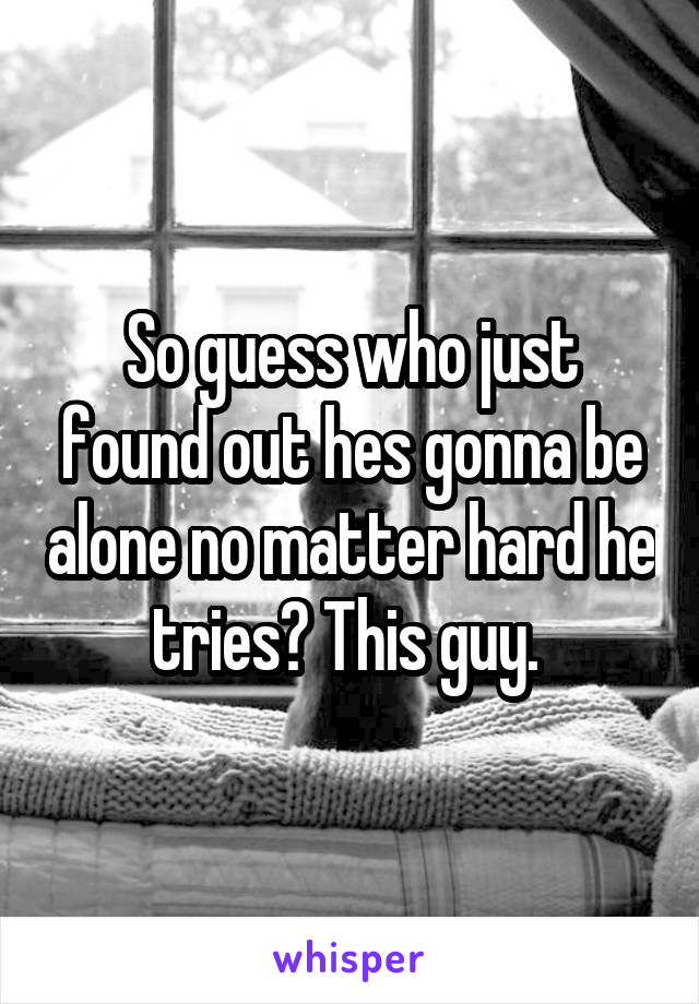 So guess who just found out hes gonna be alone no matter hard he tries? This guy. 