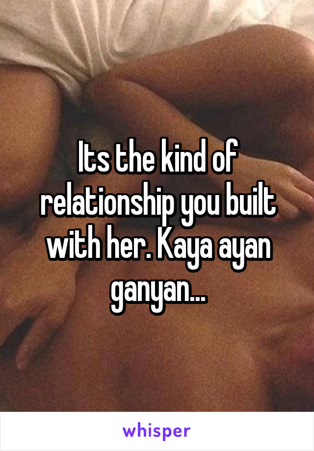 Its the kind of relationship you built with her. Kaya ayan ganyan...