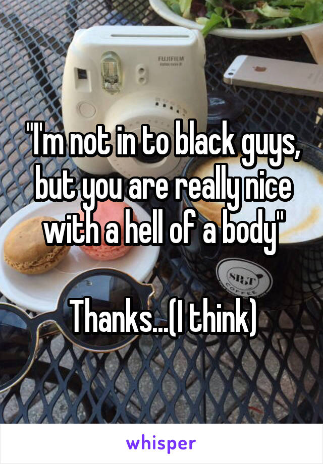 "I'm not in to black guys, but you are really nice with a hell of a body"

Thanks...(I think)