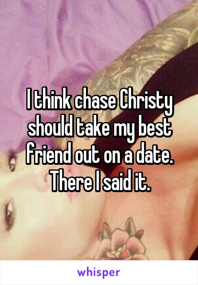 I think chase Christy should take my best friend out on a date. There I said it.