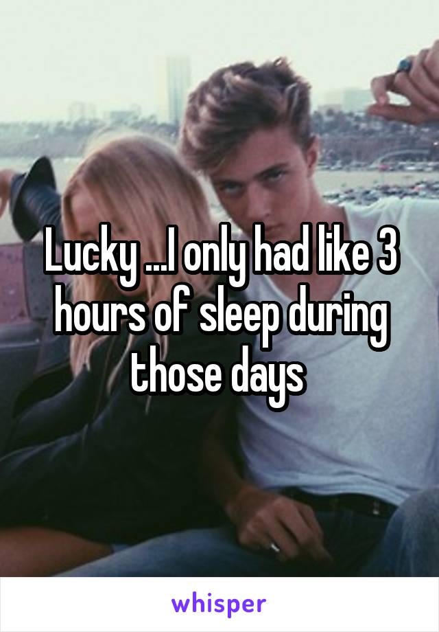 Lucky ...I only had like 3 hours of sleep during those days 