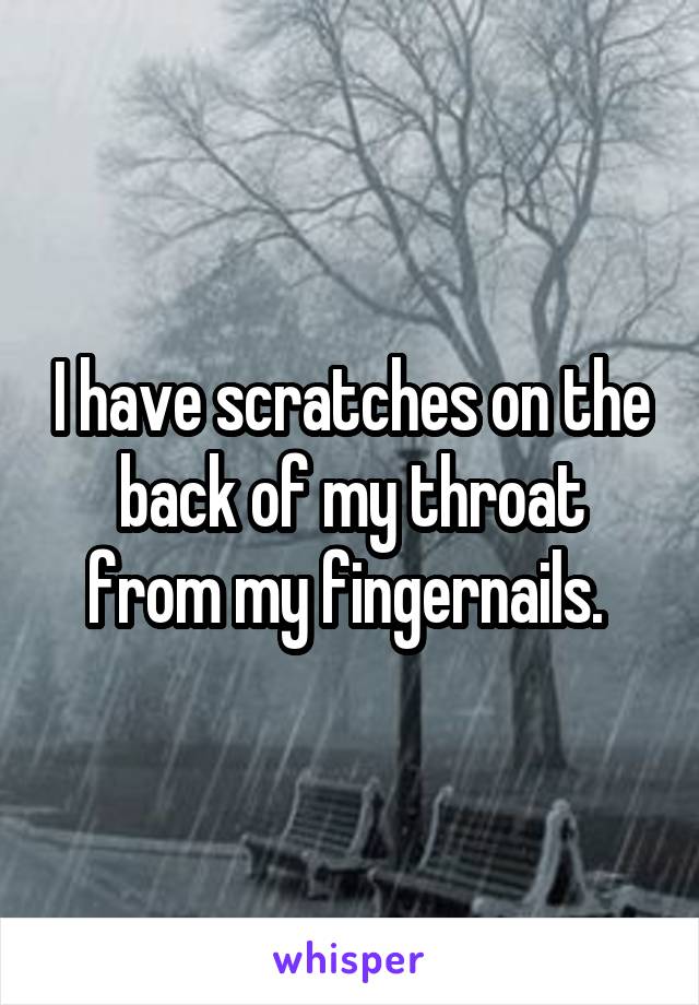 I have scratches on the back of my throat from my fingernails. 