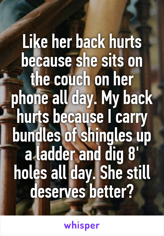 Like her back hurts because she sits on the couch on her phone all day. My back hurts because I carry bundles of shingles up a ladder and dig 8' holes all day. She still deserves better?