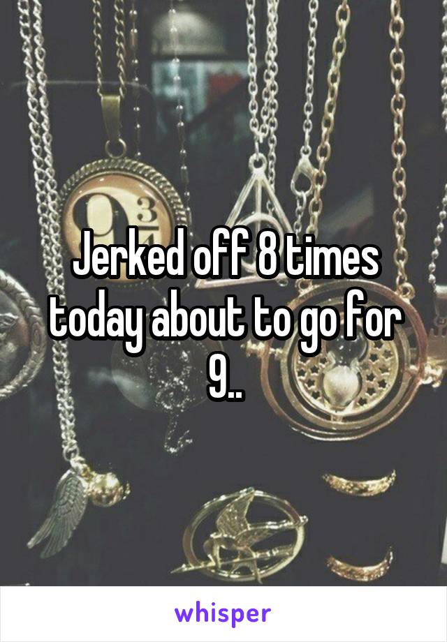 Jerked off 8 times today about to go for 9..