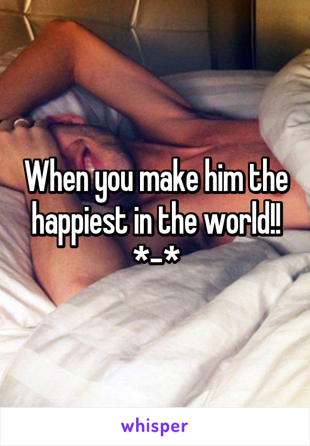 When you make him the happiest in the world!! *-*