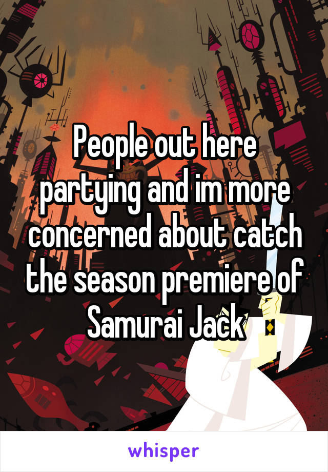 People out here partying and im more concerned about catch the season premiere of Samurai Jack