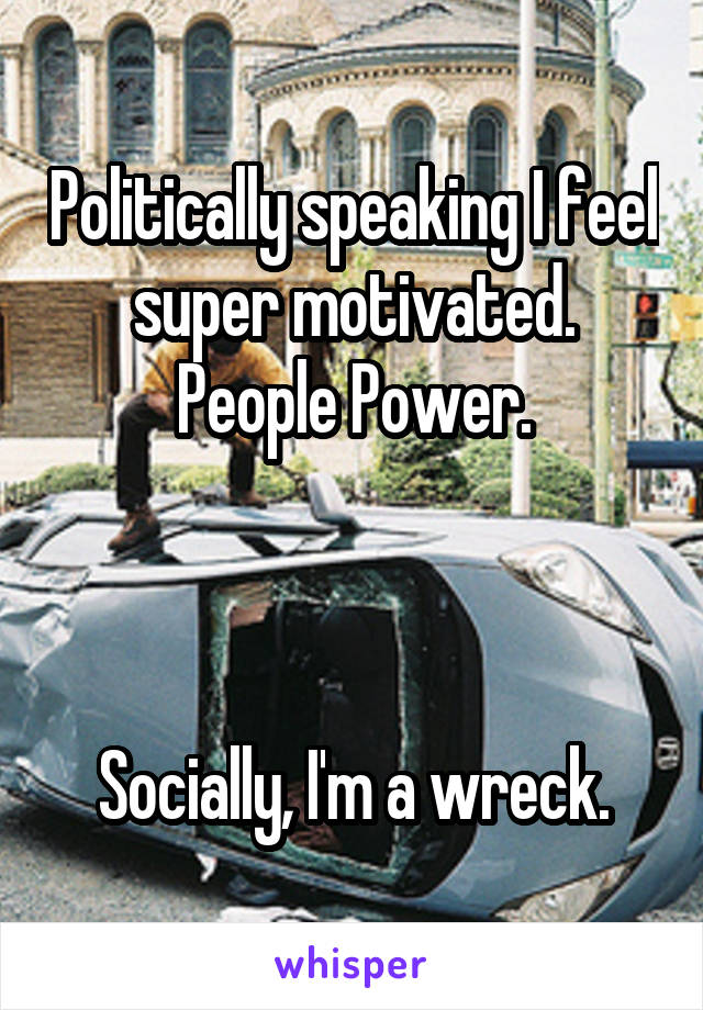 Politically speaking I feel super motivated. People Power.



Socially, I'm a wreck.