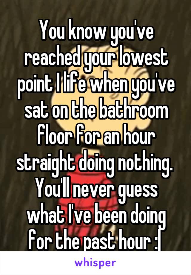 You know you've reached your lowest point I life when you've sat on the bathroom floor for an hour straight doing nothing. 
You'll never guess what I've been doing for the past hour :| 