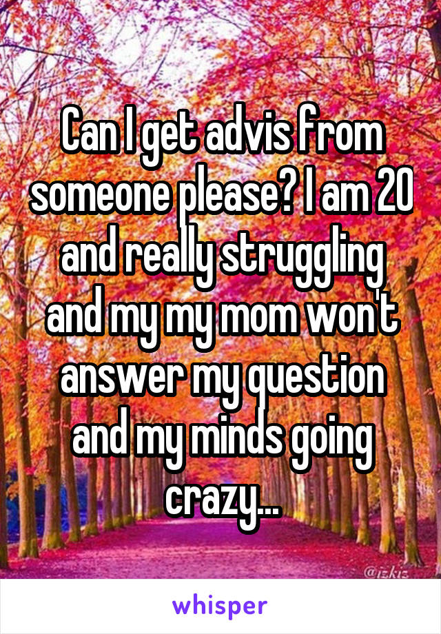 Can I get advis from someone please? I am 20 and really struggling and my my mom won't answer my question and my minds going crazy...