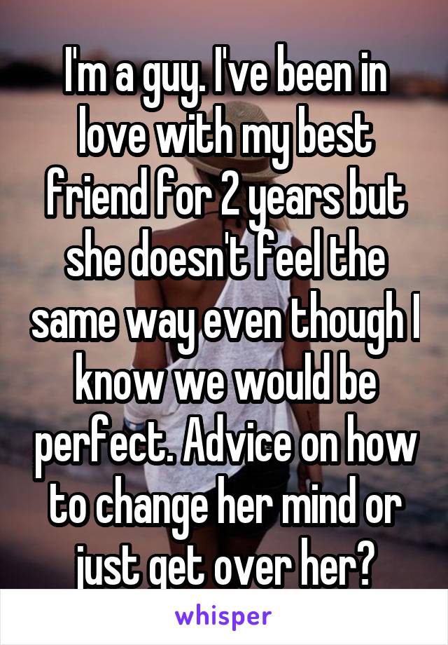 I'm a guy. I've been in love with my best friend for 2 years but she doesn't feel the same way even though I know we would be perfect. Advice on how to change her mind or just get over her?