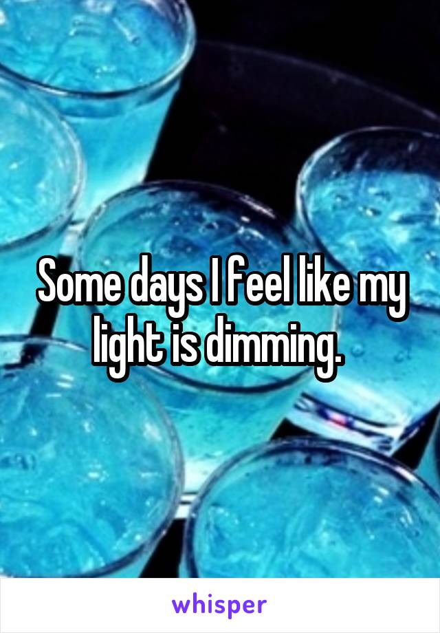 Some days I feel like my light is dimming. 