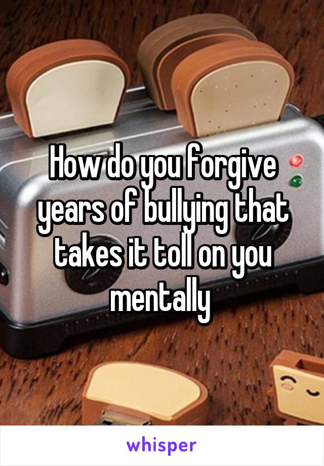 How do you forgive years of bullying that takes it toll on you mentally 