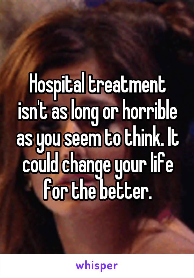 Hospital treatment isn't as long or horrible as you seem to think. It could change your life for the better.