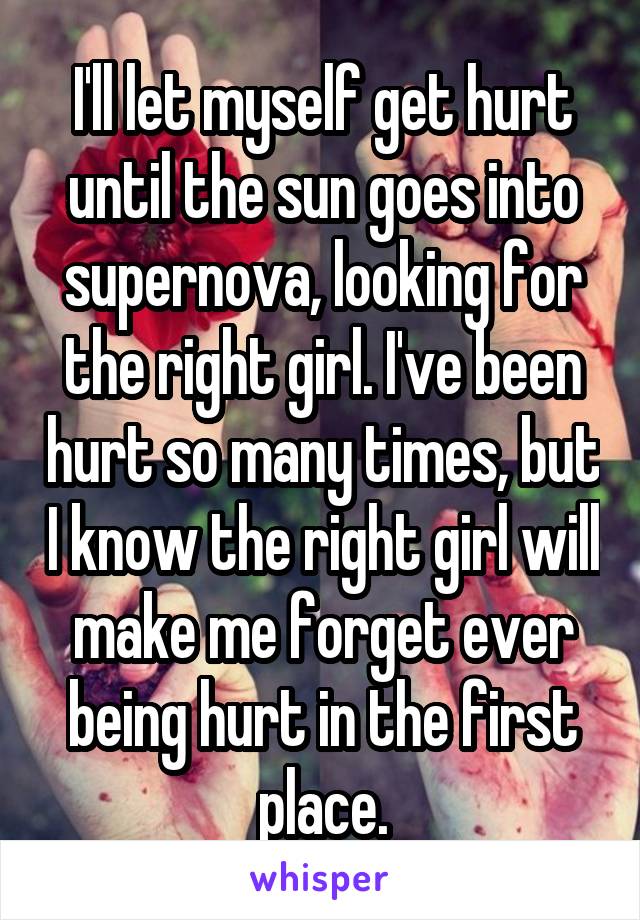 I'll let myself get hurt until the sun goes into supernova, looking for the right girl. I've been hurt so many times, but I know the right girl will make me forget ever being hurt in the first place.