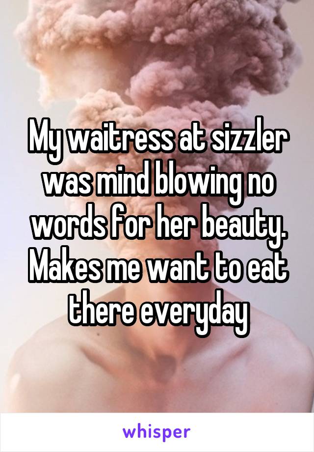 My waitress at sizzler was mind blowing no words for her beauty. Makes me want to eat there everyday