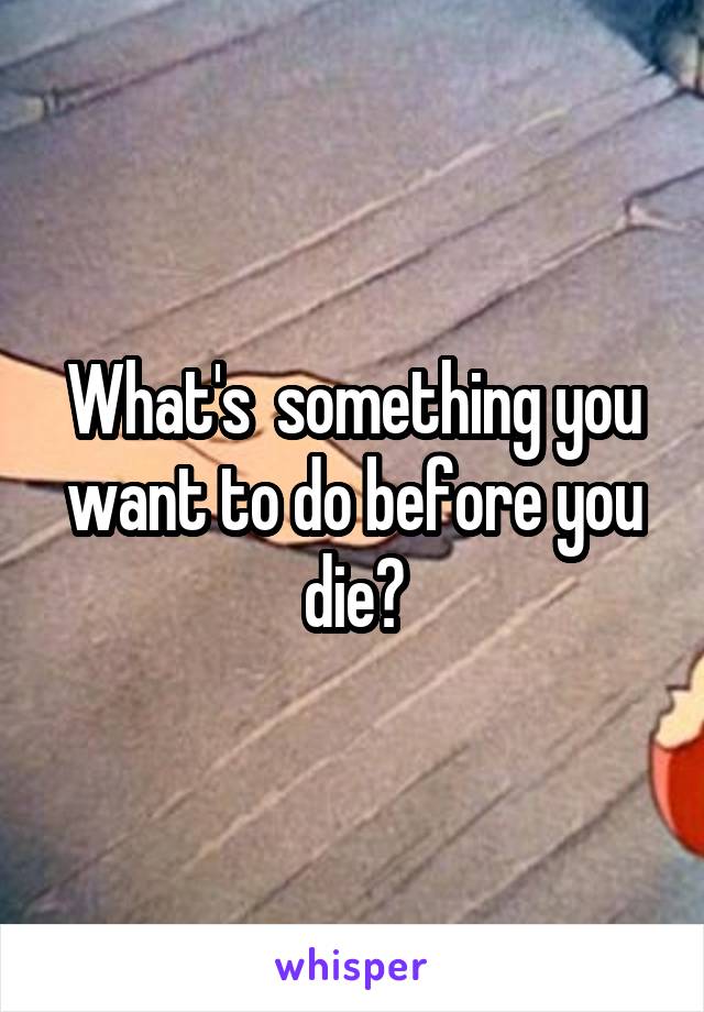 What's  something you want to do before you die?