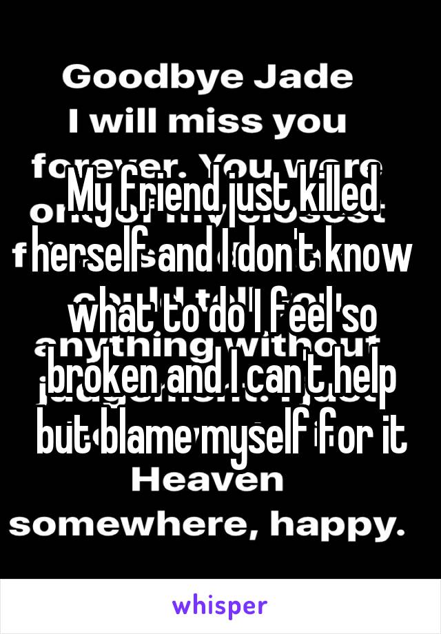 My friend just killed herself and I don't know what to do I feel so broken and I can't help but blame myself for it