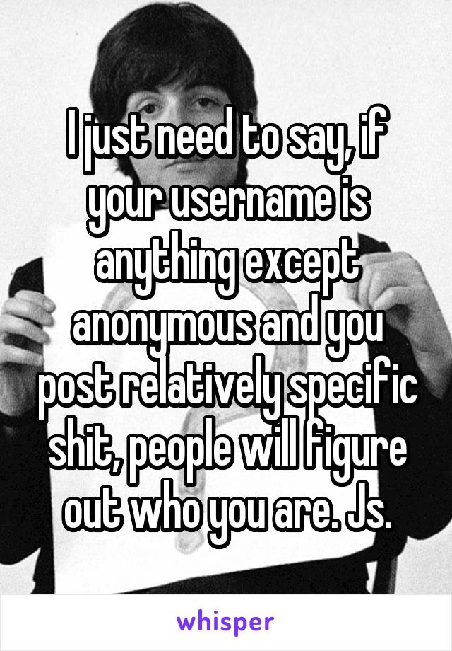 I just need to say, if your username is anything except anonymous and you post relatively specific shit, people will figure out who you are. Js.