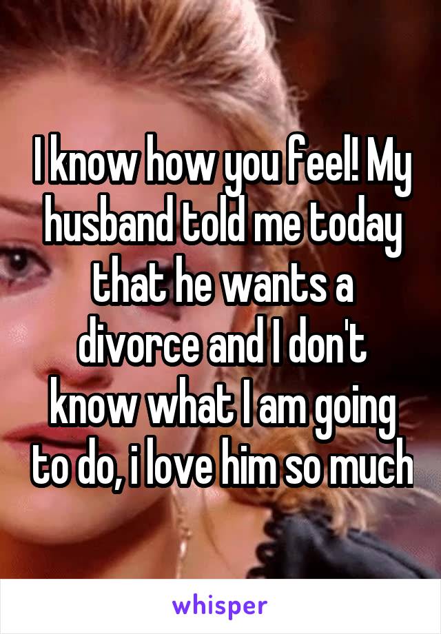 I know how you feel! My husband told me today that he wants a divorce and I don't know what I am going to do, i love him so much