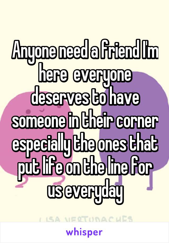 Anyone need a friend I'm here  everyone deserves to have someone in their corner especially the ones that put life on the line for us everyday