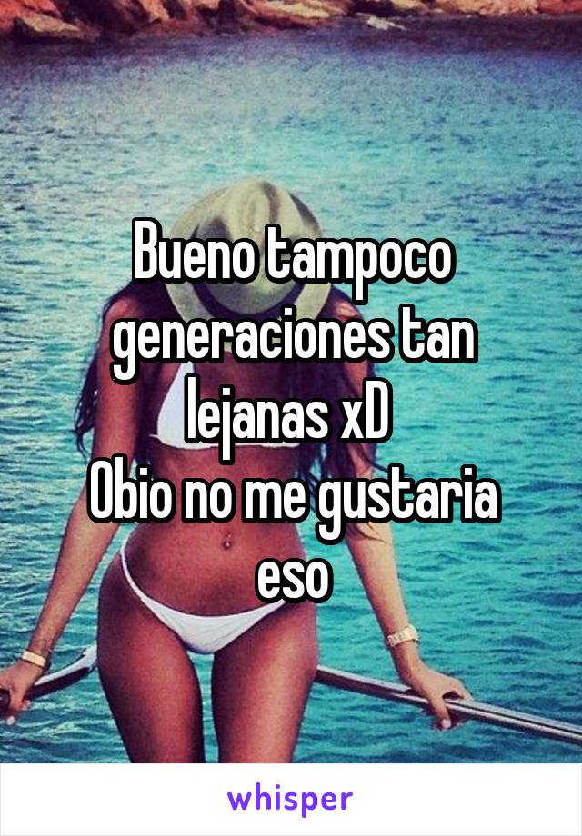 Bueno tampoco generaciones tan lejanas xD 
Obio no me gustaria eso