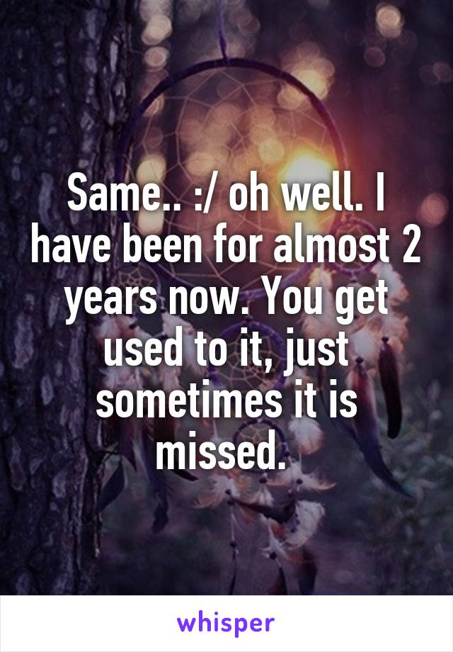 Same.. :/ oh well. I have been for almost 2 years now. You get used to it, just sometimes it is missed. 